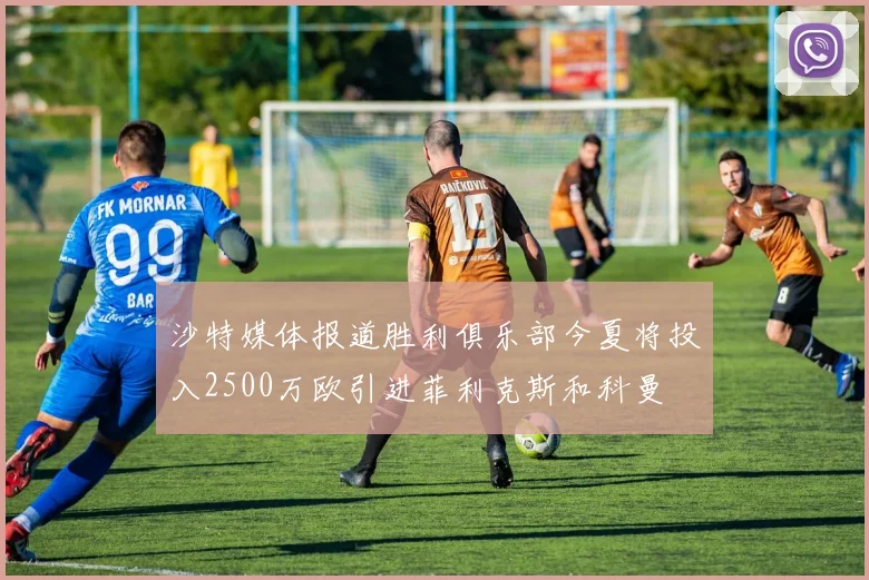沙特媒体报道胜利俱乐部今夏将投入2500万欧引进菲利克斯和科曼