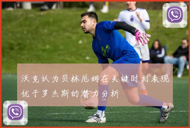 沃克认为贝林厄姆在关键时刻表现优于罗杰斯的潜力分析