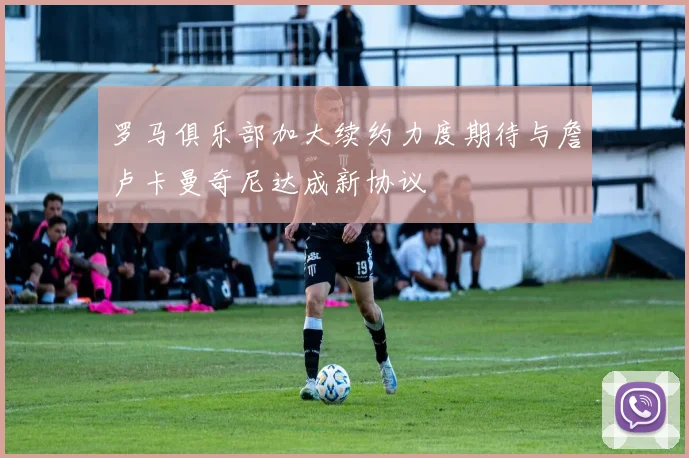 罗马俱乐部加大续约力度期待与詹卢卡曼奇尼达成新协议