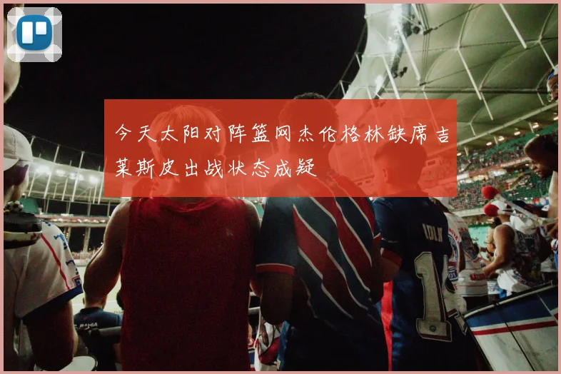 今天太阳对阵篮网杰伦格林缺席吉莱斯皮出战状态成疑