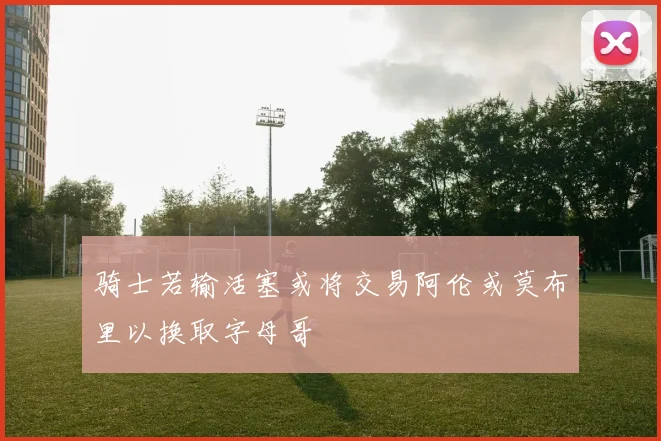 骑士若输活塞或将交易阿伦或莫布里以换取字母哥