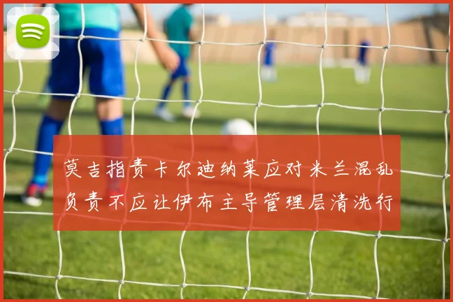 莫吉指责卡尔迪纳莱应对米兰混乱负责不应让伊布主导管理层清洗行动