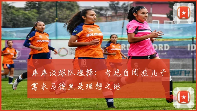库库谈球队选择：考虑自闭症儿子需求马德里是理想之地