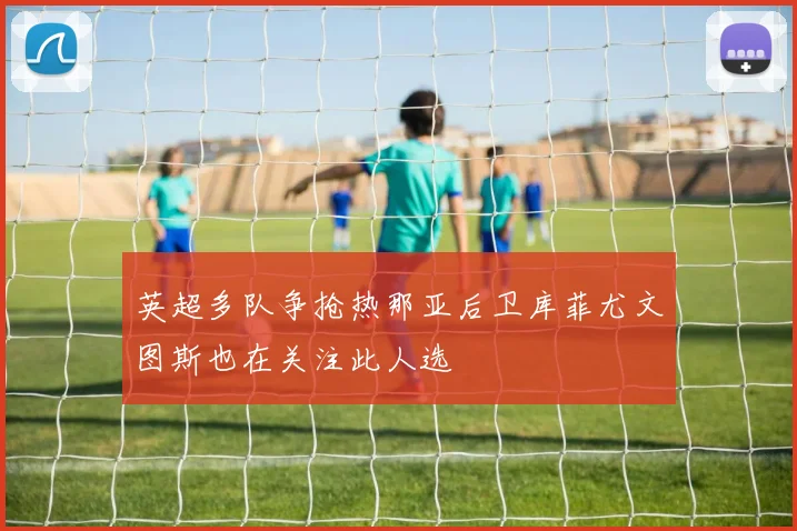 英超多队争抢热那亚后卫库菲尤文图斯也在关注此人选