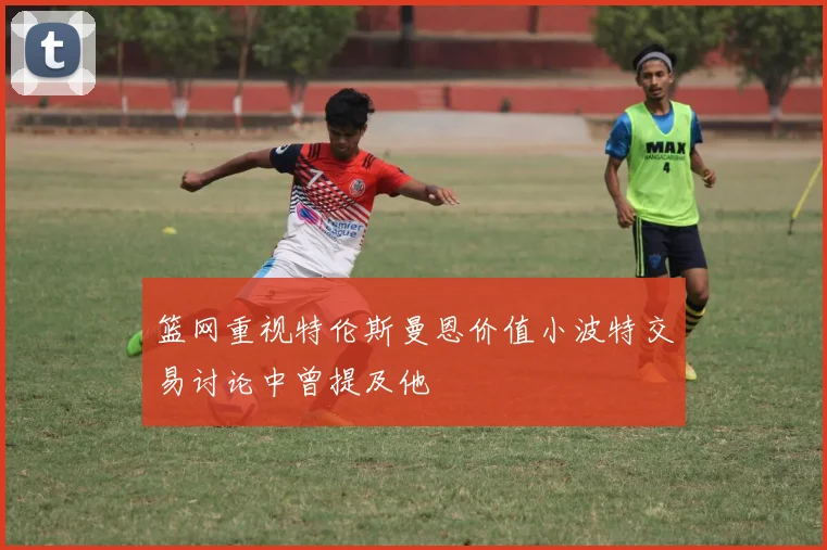 篮网重视特伦斯曼恩价值小波特交易讨论中曾提及他