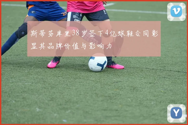 斯蒂芬库里38岁签下4亿球鞋合同彰显其品牌价值与影响力