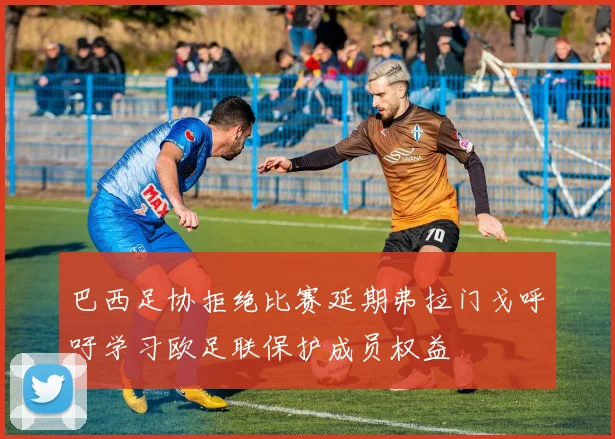 巴西足协拒绝比赛延期弗拉门戈呼吁学习欧足联保护成员权益
