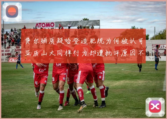 费尔顿质疑哈登造犯规为何被认可亚历山大同样行为却遭批评原因不明