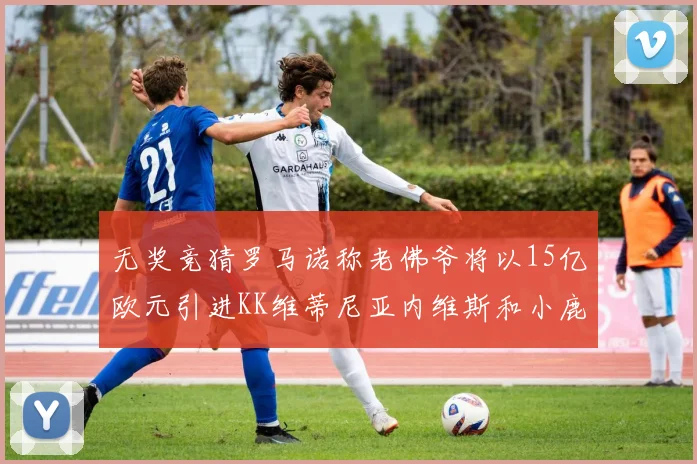 无奖竞猜罗马诺称老佛爷将以15亿欧元引进KK维蒂尼亚内维斯和小鹿