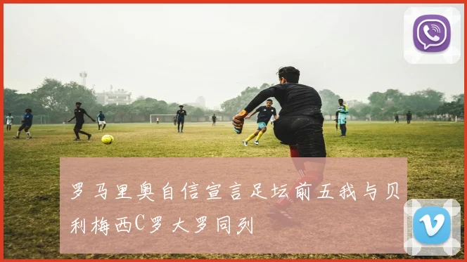 罗马里奥自信宣言足坛前五我与贝利梅西C罗大罗同列