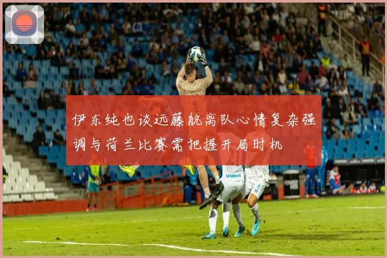 伊东纯也谈远藤航离队心情复杂强调与荷兰比赛需把握开局时机