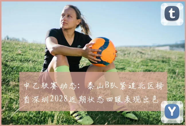 中乙联赛动态：泰山B队紧追北区榜首深圳2028近期状态回暖表现出色