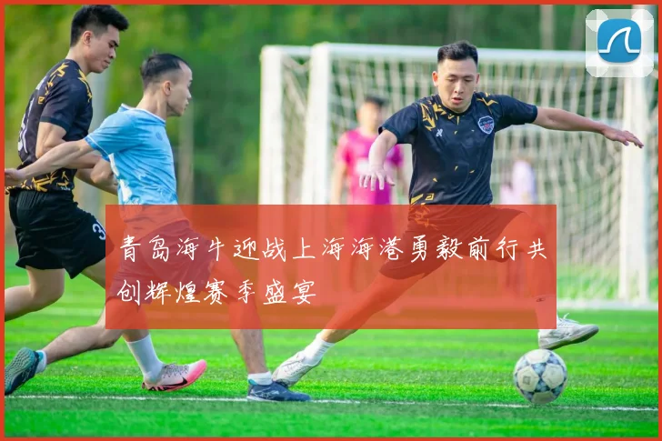 青岛海牛迎战上海海港勇毅前行共创辉煌赛季盛宴